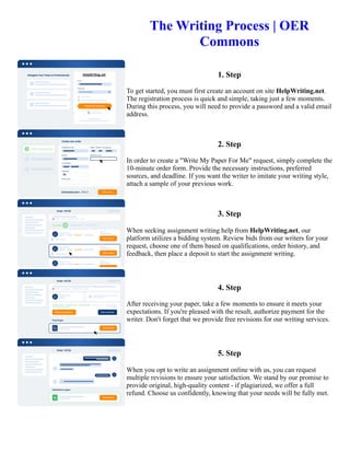 The Writing Process | OER
Commons
1. Step
To get started, you must first create an account on site HelpWriting.net.
The registration process is quick and simple, taking just a few moments.
During this process, you will need to provide a password and a valid email
address.
2. Step
In order to create a "Write My Paper For Me" request, simply complete the
10-minute order form. Provide the necessary instructions, preferred
sources, and deadline. If you want the writer to imitate your writing style,
attach a sample of your previous work.
3. Step
When seeking assignment writing help from HelpWriting.net, our
platform utilizes a bidding system. Review bids from our writers for your
request, choose one of them based on qualifications, order history, and
feedback, then place a deposit to start the assignment writing.
4. Step
After receiving your paper, take a few moments to ensure it meets your
expectations. If you're pleased with the result, authorize payment for the
writer. Don't forget that we provide free revisions for our writing services.
5. Step
When you opt to write an assignment online with us, you can request
multiple revisions to ensure your satisfaction. We stand by our promise to
provide original, high-quality content - if plagiarized, we offer a full
refund. Choose us confidently, knowing that your needs will be fully met.
The Writing Process | OER Commons The Writing Process | OER Commons
 