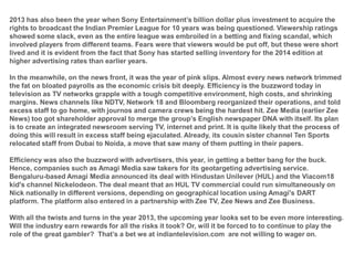 2013 has also been the year when Sony Entertainment’s billion dollar plus investment to acquire the
rights to broadcast the Indian Premier League for 10 years was being questioned. Viewership ratings
showed some slack, even as the entire league was embroiled in a betting and fixing scandal, which
involved players from different teams. Fears were that viewers would be put off, but these were short
lived and it is evident from the fact that Sony has started selling inventory for the 2014 edition at
higher advertising rates than earlier years.
In the meanwhile, on the news front, it was the year of pink slips. Almost every news network trimmed
the fat on bloated payrolls as the economic crisis bit deeply. Efficiency is the buzzword today in
television as TV networks grapple with a tough competitive environment, high costs, and shrinking
margins. News channels like NDTV, Network 18 and Bloomberg reorganized their operations, and told
excess staff to go home, with journos and camera crews being the hardest hit. Zee Media (earlier Zee
News) too got shareholder approval to merge the group’s English newspaper DNA with itself. Its plan
is to create an integrated newsroom serving TV, internet and print. It is quite likely that the process of
doing this will result in excess staff being ejaculated. Already, its cousin sister channel Ten Sports
relocated staff from Dubai to Noida, a move that saw many of them putting in their papers.
Efficiency was also the buzzword with advertisers, this year, in getting a better bang for the buck.
Hence, companies such as Amagi Media saw takers for its geotargeting advertising service.
Bengaluru-based Amagi Media announced its deal with Hindustan Unilever (HUL) and the Viacom18
kid's channel Nickelodeon. The deal meant that an HUL TV commercial could run simultaneously on
Nick nationally in different versions, depending on geographical location using Amagi's DART
platform. The platform also entered in a partnership with Zee TV, Zee News and Zee Business.
With all the twists and turns in the year 2013, the upcoming year looks set to be even more interesting.
Will the industry earn rewards for all the risks it took? Or, will it be forced to to continue to play the
role of the great gambler? That’s a bet we at indiantelevision.com are not willing to wager on.

 