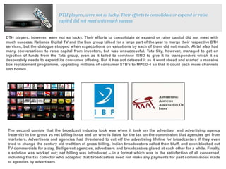 DTH players, were not so lucky. Their efforts to consolidate or expand or raise
capital did not meet with much success

DTH players, however, were not so lucky. Their efforts to consolidate or expand or raise capital did not meet with
much success. Reliance Digital TV and the Sun group talked for a large part of the year to merge their respective DTH
services, but the dialogue stopped when expectations on valuations by each of them did not match. Airtel also had
many conversations to raise capital from investors, but was unsuccessful. Tata Sky, however, managed to get an
injection of funds from the Tata group, even as it failed to convince ISRO to give it its transponders which it so
desperately needs to expand its consumer offering. But it has not deterred it as it went ahead and started a massive
box replacement programme, upgrading millions of consumer STB’s to MPEG-4 so that it could pack more channels
into homes.

The second gamble that the broadcast industry took was when it took on the advertiser and advertising agency
fraternity in the gross vs net billing issue and on who is liable for the tax on the commission that agencies get from
marketers. Advertisers and agencies had threatened to cut off the advertising lifeline for broadcasters if they even
tried to change the century old tradition of gross billing. Indian broadcasters called their bluff, and even blacked out
TV commercials for a day. Belligerent agencies, advertisers and broadcasters glared at each other for a while. Finally,
a solution was worked out; net billing was introduced – in a format which was to the satisfaction of all concerned,
including the tax collector who accepted that broadcasters need not make any payments for past commissions made
to agencies by advertisers.

 