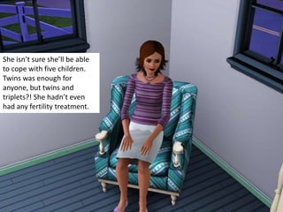 She isn’t sure she’ll be able to cope with five children. Twins was enough for anyone, but twins and triplets?! She hadn’t even had any fertility treatment. 