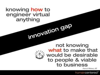 knowing how to
  engineer virtual
     anything
                                                           g ap
                                                     ti on
                                               no va
                                            in
                                                      not knowing
                                                   what to make that
                                                   would be desirable
                                                   to people & viable
                                                       to business
                                                                  Patrick Whitney, IIT

© HumanCentered 2007, All Rights Reserved
 