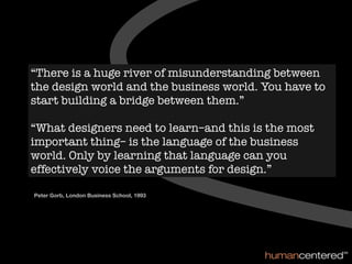 “There is a huge river of misunderstanding between
the design world and the business world. You have to
start building a bridge between them.”

“What designers need to learn–and this is the most
important thing– is the language of the business
world. Only by learning that language can you
effectively voice the arguments for design.”

Peter Gorb, London Business School, 1993
 