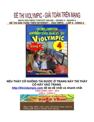 MATH VIOLYMPIC CONTEST ONLINE – GRADE 4 – ROUND 4
ĐỀ THI GIẢI TOÁN TRÊN INTERNET – VIOLYMPIC – LỚP 4 - VÒNG 4
NẾU THẦY CÔ KHÔNG TẢI ĐƯỢC Ở TRANG NÀY THÌ THẦY
CÔ HÃY VÀO TRANG
http://thiviolympic.com để tải dễ nhất và nhanh nhất
VIOLYMPIC 2013 – 2014
LỚP 4 – VÒNG 4
 