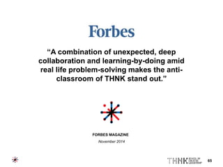 65
“A combination of unexpected, deep
collaboration and learning-by-doing amid
real life problem-solving makes the anti-
classroom of THNK stand out.”
FORBES MAGAZINE
November 2014
 