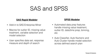 SAS and SPSS
SAS Rapid Modeler
• Add-in to SAS Enterprise Miner
• Macros for outlier ID, missing value
treatment, variable selection and
model selection
• User speciﬁes data set, response
measure and depth of search
SPSS Modeler
• Automated data prep features
handle missing value treatment,
outlier ID, date/time prep, binning,
etc
• Auto Classiﬁer, Auto Numeric and
Auto Cluster handle model selection
across deﬁned search plan
Thomas W. Dinsmore
 