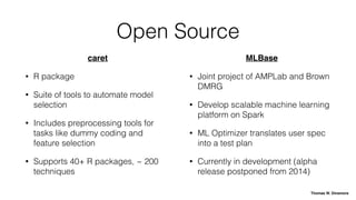 Open Source
caret
• R package
• Suite of tools to automate model
selection
• Includes preprocessing tools for
tasks like dummy coding and
feature selection
• Supports 40+ R packages, ~ 200
techniques
MLBase
• Joint project of AMPLab and Brown
DMRG
• Develop scalable machine learning
platform on Spark
• ML Optimizer translates user spec
into a test plan
• Currently in development (alpha
release postponed from 2014)
Thomas W. Dinsmore
 