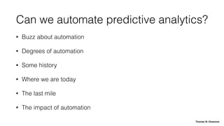 Can we automate predictive analytics?
• Buzz about automation
• Degrees of automation
• Some history
• Where we are today
• The last mile
• The impact of automation
Thomas W. Dinsmore
 