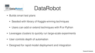 DataRobot
• Builds smart test plans
• Seeded with library of Kaggle-winning techniques
• Users can add or extend techniques with R or Python
• Leverages clusters to quickly run large-scale experiments
• User controls depth of automation
• Designed for rapid model deployment and integration
Thomas W. Dinsmore
 