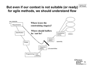 September 2007
                                                                                                            Neil Thompson
But even if our context is not suitable (or ready)
 for agile methods, we should understand flow


 raw materials
 in                                Where is/are the
      Requirements
                                   constraining stage(s)?

                                   Where should buffers
          Specification
                                   be / not be?                                Acceptance
                                                                                            order(s )
                                                                               testing


                                                              System
                                                              testing
                          Design                                           assembly



                                                Integration
                                                testing       sub-assemblies



                            Programming   Unit
                                          testing


                                                                                                        ©
                                                                                                                     16
 