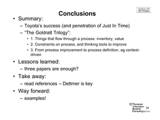 September 2007
                                                                    Neil Thompson

                      Conclusions
• Summary:
  – Toyota’s success (and penetration of Just In Time)
  – “The Goldratt Trilogy”:
     • 1. Things that flow through a process: inventory, value
     • 2. Constraints on process, and thinking tools to improve
     • 3. From process improvement to process definition, eg context-
       driven
• Lessons learned:
  – three papers are enough?
• Take away:
  – read references – Dettmer is key
• Way forward:
  – examples!
                                                               ©
                                                                             34
 