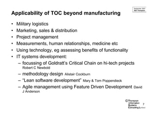 September 2007
                                                                Neil Thompson

Applicability of TOC beyond manufacturing

•   Military logistics
•   Marketing, sales & distribution
•   Project management
•   Measurements, human relationships, medicine etc
•   Using technology, eg assessing benefits of functionality
•   IT systems development:
     – focussing of Goldratt’s Critical Chain on hi-tech projects
       Robert C Newbold
    – methodology design Alistair Cockburn
    – “Lean software development” Mary & Tom Poppendieck
    – Agile management using Feature Driven Development         David
       J Anderson

                                                            ©
                                                                          7
 