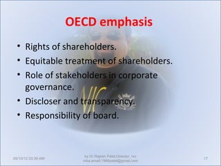 OECD emphasis
  • Rights of shareholders.
  • Equitable treatment of shareholders.
  • Role of stakeholders in corporate
    governance.
  • Discloser and transparency.
  • Responsibility of board.



                       by Dr.Rajesh Patel,Director, nrv
05/10/12 03:39 AM                                         17
                      mba,email:1966patel@gmail.com
 