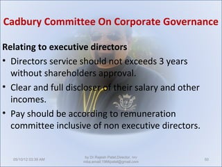 Cadbury Committee On Corporate Governance

Relating to executive directors
• Directors service should not exceeds 3 years
  without shareholders approval.
• Clear and full discloser of their salary and other
  incomes.
• Pay should be according to remuneration
  committee inclusive of non executive directors.


                       by Dr.Rajesh Patel,Director, nrv
  05/10/12 03:39 AM                                       50
                      mba,email:1966patel@gmail.com
 