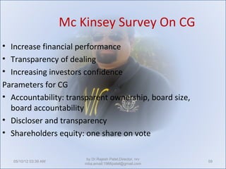 Mc Kinsey Survey On CG
• Increase financial performance
• Transparency of dealing
• Increasing investors confidence
Parameters for CG
• Accountability: transparent ownership, board size,
  board accountability
• Discloser and transparency
• Shareholders equity: one share on vote

                            by Dr.Rajesh Patel,Director, nrv
   05/10/12 03:39 AM                                           59
                           mba,email:1966patel@gmail.com
 