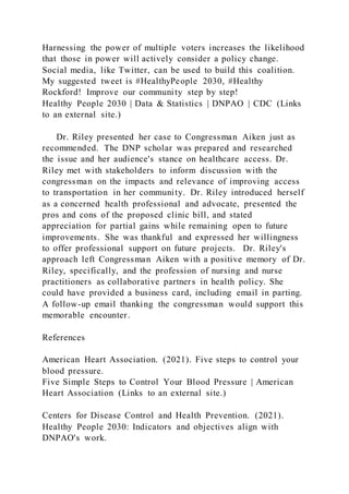 Harnessing the power of multiple voters increases the likelihood
that those in power will actively consider a policy change.
Social media, like Twitter, can be used to build this coalition.
My suggested tweet is #HealthyPeople 2030, #Healthy
Rockford! Improve our community step by step!
Healthy People 2030 | Data & Statistics | DNPAO | CDC (Links
to an external site.)
Dr. Riley presented her case to Congressman Aiken just as
recommended. The DNP scholar was prepared and researched
the issue and her audience's stance on healthcare access. Dr.
Riley met with stakeholders to inform discussion with the
congressman on the impacts and relevance of improving access
to transportation in her community. Dr. Riley introduced herself
as a concerned health professional and advocate, presented the
pros and cons of the proposed clinic bill, and stated
appreciation for partial gains while remaining open to future
improvements. She was thankful and expressed her willingness
to offer professional support on future projects. Dr. Riley's
approach left Congressman Aiken with a positive memory of Dr.
Riley, specifically, and the profession of nursing and nurse
practitioners as collaborative partners in health policy. She
could have provided a business card, including email in parting.
A follow-up email thanking the congressman would support this
memorable encounter.
References
American Heart Association. (2021). Five steps to control your
blood pressure.
Five Simple Steps to Control Your Blood Pressure | American
Heart Association (Links to an external site.)
Centers for Disease Control and Health Prevention. (2021).
Healthy People 2030: Indicators and objectives align with
DNPAO's work.
 