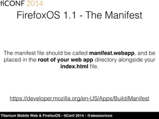 Titanium Mobile Web & FirefoxOS - tiConf 2014 - @alessioricco
FirefoxOS 1.1 - The Manifest
The manifest ﬁle should be called manifest.webapp, and be
placed in the root of your web app directory alongside your
index.html ﬁle.
https://developer.mozilla.org/en-US/Apps/Build/Manifest
 