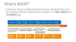 What is ADOP?
 Collection of pre-configured Open Source development tools
to mobilize software development projects in a fast, robust and
consistent way
Cloud-hosted development
environment integrated to
source code repository via
code review server
Autonomous build and
testing of code submissions
Continuous Integration
Quality gates enforced
using standardized tests
against re-usable
components and libraries
Continuous Delivery
Managed roll-out of new
features via A/B testing
Continuous Deployment
Cloud-based hosting and access to application services through Accenture Cloud Platform
Code Analysis
(Sonar and Black
Duck)
Integrated
Development
Environment
(Eclipse, X-code)
Source Code
Repository
(Git / Gerrit)
Continuous
Integration
(Jenkins)
Deploy
(Chef and Docker)
Test
(Selenium, Grid,
Cucumber)
Development
Source
Control
Code
Review
Build
Code
Quality
Deploy Testing
A/B
Test
Release
 