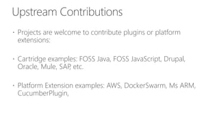 Upstream Contributions
 Projects are welcome to contribute plugins or platform
extensions:
 Cartridge examples: FOSS Java, FOSS JavaScript, Drupal,
Oracle, Mule, SAP, etc.
 Platform Extension examples: AWS, DockerSwarm, Ms ARM,
CucumberPlugin,
 