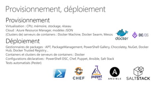 Provisionnement, déploiement
Virtualisation : CPU, mémoire, stockage, réseau
Cloud : Azure Resource Manager, modèles JSON
(Clusters de) serveurs de containers : Docker Machine, Docker Swarm, Mesos
Gestionnaires de packages : APT, PackageManagement, PowerShell Gallery, Chocolatey, NuGet, Docker
Hub, Docker Trusted Registry…
Containers et clusters de serveurs de containers : Docker
Configurations déclaratives : PowerShell DSC, Chef, Puppet, Ansible, Salt Stack
Tests automatisés (Pester)
 