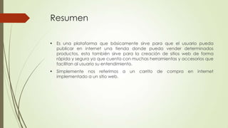 Resumen


Es una plataforma que básicamente sirve para que el usuario pueda
publicar en internet una tienda donde pueda vender determinados
productos, esta también sirve para la creación de sitios web de forma
rápida y segura ya que cuenta con muchas herramientas y accesorios que
facilitan al usuario su entendimiento.



Simplemente nos referimos a
implementado a un sitio web.

un

carrito

de

compra

en

internet

 