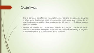 Objetivos


Dar a conocer plataformas y complementos para la creación de páginas
y sitios web destinados para el comercio electrónico por medio de un
carrito de compras virtual, haciendo que los sitios sean confiables y seguros
para los usuarios.



Brindar al usuario una herramienta confiable y segura que le facilite la
creación de un sitio web para la promoción en internet de algún negocio
o micro empresa el cual quieran dar a conocer.

 