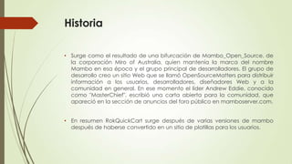 Historia
• Surge como el resultado de una bifurcación de Mambo_Open_Source, de
la corporación Miro of Australia, quien mantenía la marca del nombre
Mambo en esa época y el grupo principal de desarrolladores. El grupo de
desarrollo creo un sitio Web que se llamó OpenSourceMatters para distribuir
información a los usuarios, desarrolladores, diseñadores Web y a la
comunidad en general. En ese momento el líder Andrew Eddie, conocido
como "MasterChief", escribió una carta abierta para la comunidad, que
apareció en la sección de anuncios del foro público en mamboserver.com.
• En resumen RokQuickCart surge después de varias versiones de mambo
después de haberse convertido en un sitio de platillas para los usuarios.

 