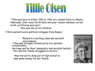 •Tillie was born in either 1912 or 1913 on a tenant farm in Omaha,
     Nebraska. (Her exact birth date and year remain unknown, as her
     birth certificate was lost.)
              •She was one of six children
• Tillie’s parents were political refugees from Russia

              •   Raised in a working class and socialist
                  environment
       •Tillie was strongly influenced by her parents'
       revolutionary
       heritage and by their humanistic and socialist beliefs.
        •Her and her family struggled to survive

        •Was forced to drop out of high school to
        help make money for her family
 