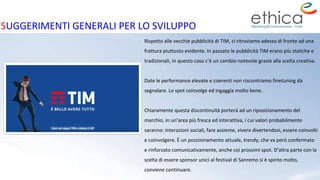 Rispetto alle vecchie pubblicità di TIM, ci ritroviamo adesso di fronte ad una
frattura piuttosto evidente. In passato le pubblicità TIM erano più statiche e
tradizionali, in questo caso c’è un cambio notevole grazie alla scelta creativa.
Date le performance elevate e coerenti non riscontriamo finetuning da
segnalare. Lo spot coinvolge ed ingaggia molto bene.
Chiaramente questa discontinuità porterà ad un riposizionamento del
marchio, in un’area più fresca ed interattiva, i cui valori probabilmente
saranno: interazioni sociali, fare assieme, vivere divertendosi, essere coinvolti
e coinvolgere. È un posizionamento attuale, trendy, che va però confermato
e rinforzato comunicativamente, anche coi prossimi spot. D’altra parte con la
scelta di essere sponsor unici al festival di Sanremo si è spinto molto,
conviene continuare.
SUGGERIMENTI GENERALI PER LO SVILUPPO
 