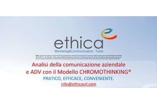 Analisi della comunicazione aziendale
e ADV con il Modello CHROMOTHINKING®
PRATICO, EFFICACE, CONVENIENTE.
info@ethicasrl.com
Ethica, società di consulenza e ricerche di mercato specializzata in analisi della comunicazione al mercato, fondatrice anche del primo OSSERVATORIO ITALIANO
DEGLI SPOT TV. Ha sviluppato, inoltre, propri modelli di valutazione di contenuti e emotività percepiti dal mercato, di profilatura della personalità espressa dai
Brand, di analisi psicometriche, in modo da fornire indicazioni per realizzare comunicazioni efficaci, incisive e ben sintonizzate sul proprio target di riferimento.
 