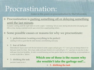 Procrastination:                   Listen to this poem on procrastination by Shel Silverstein.

Procrastination is putting something off or delaying something
until the last minute.
Examples: waiting until the night before to write a paper, “cramming” for an exam, having late fees from not paying your
bills on time, having a warrant out for your arrest from unpaid parking tickets...


Some possible causes or reasons for why we procrastinate:
    1. perfectionism (wanting everything to be perfect)
    wanting it to be so good that the tasks becomes overwhelming and scary

    2. fear of failure
    think about it: if you want until the last minute to write a paper, and you get a “C-” on it, you can always blame it on
    that your wrote it at 3am. But, if you really work your hardest on it, and still get a “C-” you have to come face to face
    with your true level of ability. In order to avoid knowing just how good or bad we are at something, we procrastinate so
    as never to feel like a “failure.”

                                           Which one of these is the reason why
    3. disliking the task
    just don’t want to do it               she wouldn’t take the garbage out?...
                                                                3. disliking the task
 