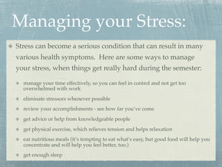 Managing your Stress:
Stress can become a serious condition that can result in many
various health symptoms. Here are some ways to manage
your stress, when things get really hard during the semester:

  manage your time effectively, so you can feel in control and not get too
  overwhelmed with work
  eliminate stressors whenever possible
  review your accomplishments - see how far you’ve come
  get advice or help from knowledgeable people
  get physical exercise, which relieves tension and helps relaxation
  eat nutritious meals (it’s tempting to eat what’s easy, but good food will help you
  concentrate and will help you feel better, too.)
  get enough sleep
 