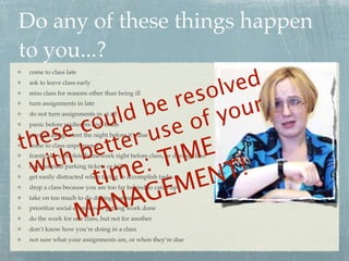 Do any of these things happen
to you...?
                             ed
 come to class late



                       so
 ask to leave class early
                          lv
                    re
 miss class for reasons other than being ill


                 be
 turn assignments in late

              ld          yo ur
           ou         of
 do not turn assignments in at all


       e c        se
   es           ru
 panic before midterms and ﬁnals


th          tte
 start an assignment the night before it’s due


         be         IM  E
 come to class unprepared



 w  it h        e:T        T!
 frantically complete homework right before class, or during class



            im         t         EN
 have unpaid parking tickets or bills



                              EM
 get easily distracted when trying to accomplish tasks



                           AG
 drop a class because you are too far behind to catch up



                        AN
 take on too much to do during a semester


                      M
 prioritize social events over getting work done
 do the work for one class, but not for another
 don’t know how you’re doing in a class
 not sure what your assignments are, or when they’re due
 