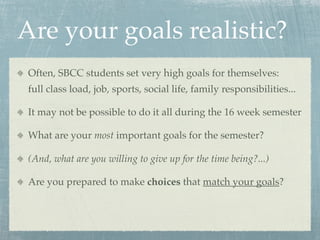 Are your goals realistic?
 Often, SBCC students set very high goals for themselves:
 full class load, job, sports, social life, family responsibilities...

 It may not be possible to do it all during the 16 week semester

 What are your most important goals for the semester?

 (And, what are you willing to give up for the time being?...)

 Are you prepared to make choices that match your goals?
 