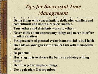 Tips for Successful Time
Management
 Doing things with concentration, dedication conflicts and
commitment and not in a careless manner.
 Trust others and distribute works to others
 Never think about unnecessary things and never interfere
in others matters
 Postponement of planned events is an avoidable bad habit
 Breakdown your goals into smaller task with manageable
steps
 Be punctual
 Hurrying up is to always the best way of doing a thing
faster
 Don’t forget or misplace things
 Use a calendar/ Get organized
 