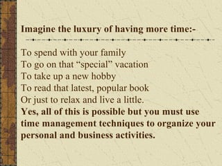 Imagine the luxury of having more time:-
To spend with your family
To go on that “special” vacation
To take up a new hobby
To read that latest, popular book
Or just to relax and live a little.
Yes, all of this is possible but you must use
time management techniques to organize your
personal and business activities.
 