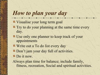 How to plan your day
Visualise your long term goal
Try to do your planning at the same time every
day.
Use only one planner to keep track of your
appointments
Write out a To do list every day
Don’t jam your day full of activities.
Do it now.
Always plan time for balance; include family,
fitness, recreation, Social and spiritual activities.
 