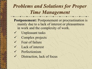 Problems and Solutions for Proper
Time Management
Postponement: Postponement or procrastination is
mainly due to a lack of interest or pleasantness
in work and the complexity of work.
 Unpleasant tasks
 Complex projects
 Fear of failure
 Lack of interest
 Perfectionism
 Distraction, lack of focus
 