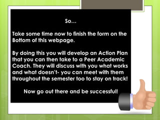 So…Take some time now to finish the form on the Bottom of this webpage. By doing this you will develop an Action Plan that you can then take to a Peer Academic Coach. They will discuss with you what works and what doesn’t- you can meet with them throughout the semester too to stay on track!Now go out there and be successful!