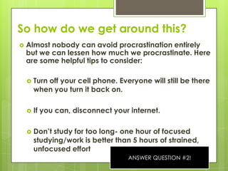 So how do we get around this?Almost nobody can avoid procrastination entirely but we can lessen how much we procrastinate. Here are some helpful tips to consider:Turn off your cell phone. Everyone will still be there when you turn it back on.If you can, disconnect your internet. Don’t study for too long- one hour of focused studying/work is better than 5 hours of strained, unfocused effortANSWER QUESTION #2!