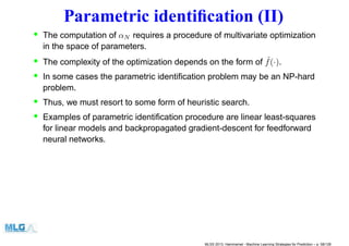 Parametric identiﬁcation (II)
• The computation of αN requires a procedure of multivariate optimization
in the space of parameters.
• The complexity of the optimization depends on the form of ˆf(·).
• In some cases the parametric identiﬁcation problem may be an NP-hard
problem.
• Thus, we must resort to some form of heuristic search.
• Examples of parametric identiﬁcation procedure are linear least-squares
for linear models and backpropagated gradient-descent for feedforward
neural networks.
MLSS 2013, Hammamet - Machine Learning Strategies for Prediction – p. 58/128
 