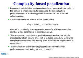 Complexity-based penalization
• In conventional statistics, various criteria have been developed, often in
the context of linear models, for assessing the generalization
performance of the learned hypothesis without the use of further
validation data.
• Such criteria take the form of a sum of two terms
ˆGPE = MISEemp + complexity term
where the complexity term represents a penalty which grows as the
number of free parameters in the model grows.
• This expression quantiﬁes the qualitative consideration that simple
models return high training error with a reduced complexity term while
complex models have a low training error thanks to the high number of
parameters.
• The minimum for the criterion represents a trade-off between
performance on the training set and complexity.
MLSS 2013, Hammamet - Machine Learning Strategies for Prediction – p. 60/128
 