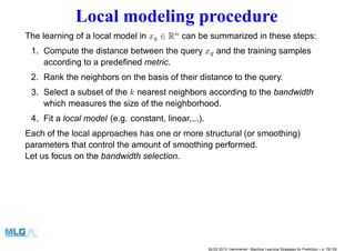 Local modeling procedure
The learning of a local model in xq ∈ Rn
can be summarized in these steps:
1. Compute the distance between the query xq and the training samples
according to a predeﬁned metric.
2. Rank the neighbors on the basis of their distance to the query.
3. Select a subset of the k nearest neighbors according to the bandwidth
which measures the size of the neighborhood.
4. Fit a local model (e.g. constant, linear,...).
Each of the local approaches has one or more structural (or smoothing)
parameters that control the amount of smoothing performed.
Let us focus on the bandwidth selection.
MLSS 2013, Hammamet - Machine Learning Strategies for Prediction – p. 78/128
 