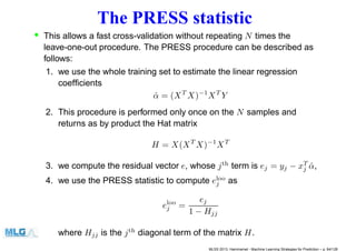 The PRESS statistic
• This allows a fast cross-validation without repeating N times the
leave-one-out procedure. The PRESS procedure can be described as
follows:
1. we use the whole training set to estimate the linear regression
coefﬁcients
ˆα = (XT
X)−1
XT
Y
2. This procedure is performed only once on the N samples and
returns as by product the Hat matrix
H = X(XT
X)−1
XT
3. we compute the residual vector e, whose jth
term is ej = yj − xT
j ˆα,
4. we use the PRESS statistic to compute eloo
j as
eloo
j =
ej
1 − Hjj
where Hjj is the jth
diagonal term of the matrix H.
MLSS 2013, Hammamet - Machine Learning Strategies for Prediction – p. 84/128
 