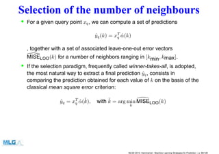 Selection of the number of neighbours
• For a given query point xq, we can compute a set of predictions
ˆyq(k) = xT
q ˆα(k)
, together with a set of associated leave-one-out error vectors
MISELOO(k) for a number of neighbors ranging in [kmin, kmax].
• If the selection paradigm, frequently called winner-takes-all, is adopted,
the most natural way to extract a ﬁnal prediction ˆyq, consists in
comparing the prediction obtained for each value of k on the basis of the
classical mean square error criterion:
ˆyq = xT
q ˆα(ˆk), with ˆk = arg min
k
MISELOO(k)
MLSS 2013, Hammamet - Machine Learning Strategies for Prediction – p. 86/128
 