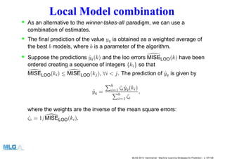 Local Model combination
• As an alternative to the winner-takes-all paradigm, we can use a
combination of estimates.
• The ﬁnal prediction of the value yq is obtained as a weighted average of
the best b models, where b is a parameter of the algorithm.
• Suppose the predictions ˆyq(k) and the loo errors MISELOO(k) have been
ordered creating a sequence of integers {ki} so that
MISELOO(ki) ≤ MISELOO(kj), ∀i < j. The prediction of ˆyq is given by
ˆyq =
b
i=1 ζi ˆyq(ki)
b
i=1 ζi
,
where the weights are the inverse of the mean square errors:
ζi = 1/MISELOO(ki).
MLSS 2013, Hammamet - Machine Learning Strategies for Prediction – p. 87/128
 