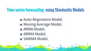 Time series forecasting using Stochastic Models
◉ Auto-Regressive Model.
◉ Moving Average Model.
◉ ARMA Model.
◉ ARIMA Model.
◉ SARIMA Model.
 