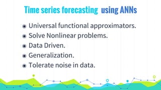 Time series forecasting using ANNs
◉ Universal functional approximators.
◉ Solve Nonlinear problems.
◉ Data Driven.
◉ Generalization.
◉ Tolerate noise in data.
 