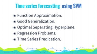 Time series forecasting using SVM
◉ Function Approximation.
◉ Good Generalization.
◉ Optimal Separating Hyperplane.
◉ Regression Problems.
◉ Time Series Predication.
 