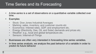 Time Series and its Forecasting
• A time-series is a set of observations on a quantitative variable collected over
time.
• Examples
• Stock: Dow Jones Industrial Averages
• Marking: sales, inventory, and customer counts etc
• Economics: Interest rates, GDP, and employment etc.
• Energy (Electricity, Gas, Oil, and Solar) demands and prices etc.
• Weather: e.g., local and global temperature etc.
• Sensors: Internet-of-Things
• Businesses are often very interested in forecasting time series variables.
• In time series analysis, we analyze the past behavior of a variable in order to
predict its future behavior
29 October 2018 | 4
 