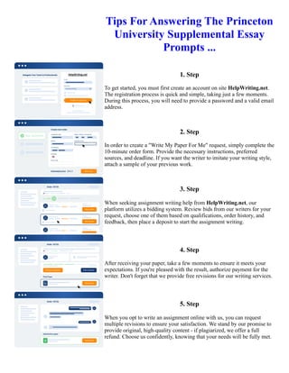 Tips For Answering The Princeton
University Supplemental Essay
Prompts ...
1. Step
To get started, you must first create an account on site HelpWriting.net.
The registration process is quick and simple, taking just a few moments.
During this process, you will need to provide a password and a valid email
address.
2. Step
In order to create a "Write My Paper For Me" request, simply complete the
10-minute order form. Provide the necessary instructions, preferred
sources, and deadline. If you want the writer to imitate your writing style,
attach a sample of your previous work.
3. Step
When seeking assignment writing help from HelpWriting.net, our
platform utilizes a bidding system. Review bids from our writers for your
request, choose one of them based on qualifications, order history, and
feedback, then place a deposit to start the assignment writing.
4. Step
After receiving your paper, take a few moments to ensure it meets your
expectations. If you're pleased with the result, authorize payment for the
writer. Don't forget that we provide free revisions for our writing services.
5. Step
When you opt to write an assignment online with us, you can request
multiple revisions to ensure your satisfaction. We stand by our promise to
provide original, high-quality content - if plagiarized, we offer a full
refund. Choose us confidently, knowing that your needs will be fully met.
Tips For Answering The Princeton University Supplemental Essay Prompts ... Tips For Answering The Princeton
University Supplemental Essay Prompts ...
 